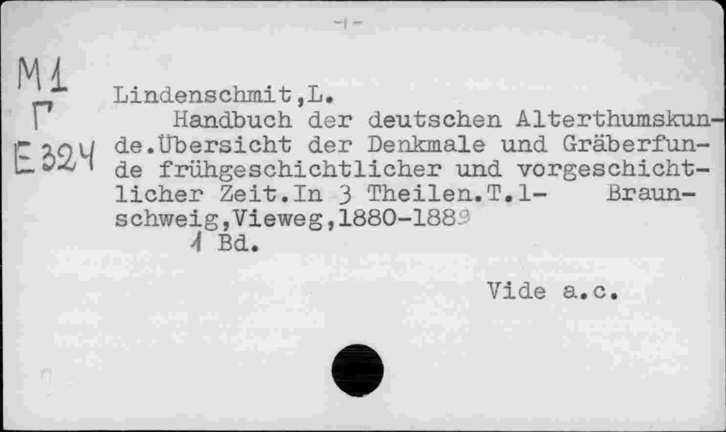 ﻿Lindenschmit,L.
Handbuch der deutschen Alterthumskun de.Übersicht der Denkmale und Gräberfunde frühgeschichtlicher und vorgeschichtlicher Zeit.In 3 Theilen.T.l- Braunschweig, Vieweg , 1880-188''
4 Bd.
Vide a.c.